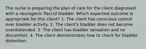 The nurse is preparing the plan of care for the client diagnosed with a neurogenic flaccid bladder. Which expected outcome is appropriate for this client? 1. The client has conscious control over bladder activity. 2. The client's bladder does not become overdistended. 3. The client has bladder sensation and no discomfort. 4. The client demonstrates how to check for bladder distention.