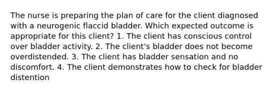 The nurse is preparing the plan of care for the client diagnosed with a neurogenic flaccid bladder. Which expected outcome is appropriate for this client? 1. The client has conscious control over bladder activity. 2. The client's bladder does not become overdistended. 3. The client has bladder sensation and no discomfort. 4. The client demonstrates how to check for bladder distention