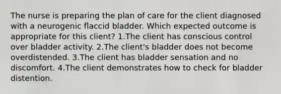 The nurse is preparing the plan of care for the client diagnosed with a neurogenic ﬂaccid bladder. Which expected outcome is appropriate for this client? 1.The client has conscious control over bladder activity. 2.The client's bladder does not become overdistended. 3.The client has bladder sensation and no discomfort. 4.The client demonstrates how to check for bladder distention.