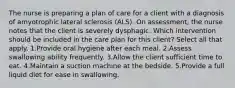 The nurse is preparing a plan of care for a client with a diagnosis of amyotrophic lateral sclerosis (ALS). On assessment, the nurse notes that the client is severely dysphagic. Which intervention should be included in the care plan for this client? Select all that apply. 1.Provide oral hygiene after each meal. 2.Assess swallowing ability frequently. 3.Allow the client sufficient time to eat. 4.Maintain a suction machine at the bedside. 5.Provide a full liquid diet for ease in swallowing.