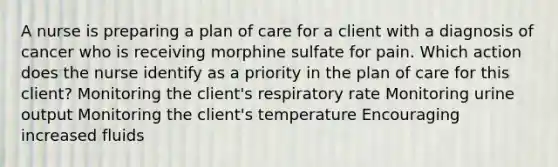 A nurse is preparing a plan of care for a client with a diagnosis of cancer who is receiving morphine sulfate for pain. Which action does the nurse identify as a priority in the plan of care for this client? Monitoring the client's respiratory rate Monitoring urine output Monitoring the client's temperature Encouraging increased fluids