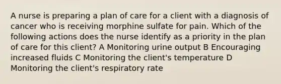 A nurse is preparing a plan of care for a client with a diagnosis of cancer who is receiving morphine sulfate for pain. Which of the following actions does the nurse identify as a priority in the plan of care for this client? A Monitoring urine output B Encouraging increased fluids C Monitoring the client's temperature D Monitoring the client's respiratory rate