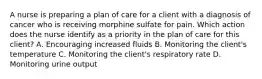 A nurse is preparing a plan of care for a client with a diagnosis of cancer who is receiving morphine sulfate for pain. Which action does the nurse identify as a priority in the plan of care for this client? A. Encouraging increased fluids B. Monitoring the client's temperature C. Monitoring the client's respiratory rate D. Monitoring urine output