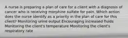 A nurse is preparing a plan of care for a client with a diagnosis of cancer who is receiving morphine sulfate for pain. Which action does the nurse identify as a priority in the plan of care for this client? Monitoring urine output Encouraging increased fluids Monitoring the client's temperature Monitoring the client's respiratory rate