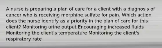 A nurse is preparing a plan of care for a client with a diagnosis of cancer who is receiving morphine sulfate for pain. Which action does the nurse identify as a priority in the plan of care for this client? Monitoring urine output Encouraging increased fluids Monitoring the client's temperature Monitoring the client's respiratory rate