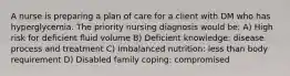 A nurse is preparing a plan of care for a client with DM who has hyperglycemia. The priority nursing diagnosis would be: A) High risk for deficient fluid volume B) Deficient knowledge: disease process and treatment C) Imbalanced nutrition: less than body requirement D) Disabled family coping: compromised