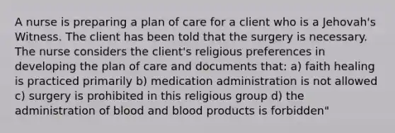 A nurse is preparing a plan of care for a client who is a Jehovah's Witness. The client has been told that the surgery is necessary. The nurse considers the client's religious preferences in developing the plan of care and documents that: a) faith healing is practiced primarily b) medication administration is not allowed c) surgery is prohibited in this religious group d) the administration of blood and blood products is forbidden"