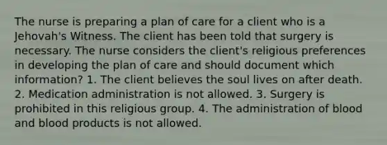 The nurse is preparing a plan of care for a client who is a Jehovah's Witness. The client has been told that surgery is necessary. The nurse considers the client's religious preferences in developing the plan of care and should document which information? 1. The client believes the soul lives on after death. 2. Medication administration is not allowed. 3. Surgery is prohibited in this religious group. 4. The administration of blood and blood products is not allowed.