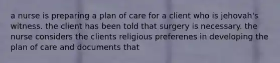 a nurse is preparing a plan of care for a client who is jehovah's witness. the client has been told that surgery is necessary. the nurse considers the clients religious preferenes in developing the plan of care and documents that