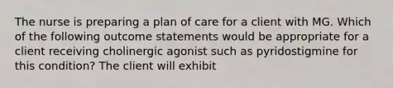 The nurse is preparing a plan of care for a client with MG. Which of the following outcome statements would be appropriate for a client receiving cholinergic agonist such as pyridostigmine for this condition? The client will exhibit