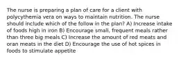 The nurse is preparing a plan of care for a client with polycythemia vera on ways to maintain nutrition. The nurse should include which of the follow in the plan? A) Increase intake of foods high in iron B) Encourage small, frequent meals rather than three big meals C) Increase the amount of red meats and oran meats in the diet D) Encourage the use of hot spices in foods to stimulate appetite