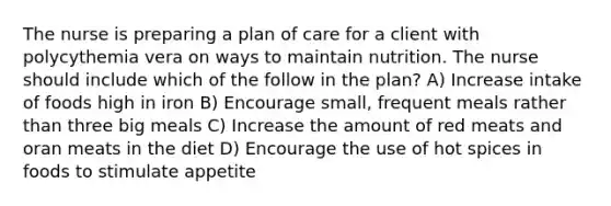 The nurse is preparing a plan of care for a client with polycythemia vera on ways to maintain nutrition. The nurse should include which of the follow in the plan? A) Increase intake of foods high in iron B) Encourage small, frequent meals rather than three big meals C) Increase the amount of red meats and oran meats in the diet D) Encourage the use of hot spices in foods to stimulate appetite