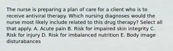 The nurse is preparing a plan of care for a client who is to receive antiviral therapy. Which nursing diagnoses would the nurse most likely include related to this drug therapy? Select all that apply. A. Acute pain B. Risk for impaired skin integrity C. Risk for injury D. Risk for imbalanced nutrition E. Body image disturabances