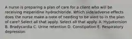 A nurse is preparing a plan of care for a client who will be receiving meperidine hydrochloride. Which side/adverse effects does the nurse make a note of needing to be alert to in the plan of care? Select all that apply. Select all that apply. A. Hypotension B. Bradycardia C. Urine retention D. Constipation E. Respiratory depression