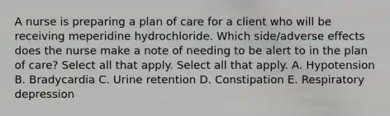 A nurse is preparing a plan of care for a client who will be receiving meperidine hydrochloride. Which side/adverse effects does the nurse make a note of needing to be alert to in the plan of care? Select all that apply. Select all that apply. A. Hypotension B. Bradycardia C. Urine retention D. Constipation E. Respiratory depression