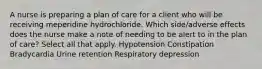 A nurse is preparing a plan of care for a client who will be receiving meperidine hydrochloride. Which side/adverse effects does the nurse make a note of needing to be alert to in the plan of care? Select all that apply. Hypotension Constipation Bradycardia Urine retention Respiratory depression