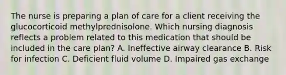 The nurse is preparing a plan of care for a client receiving the glucocorticoid methylprednisolone. Which nursing diagnosis reflects a problem related to this medication that should be included in the care plan? A. Ineffective airway clearance B. Risk for infection C. Deficient fluid volume D. Impaired gas exchange