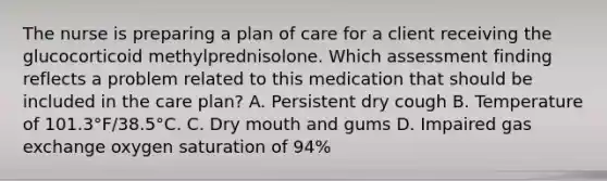 The nurse is preparing a plan of care for a client receiving the glucocorticoid methylprednisolone. Which assessment finding reflects a problem related to this medication that should be included in the care plan? A. Persistent dry cough B. Temperature of 101.3°F/38.5°C. C. Dry mouth and gums D. Impaired gas exchange oxygen saturation of 94%