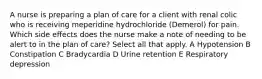 A nurse is preparing a plan of care for a client with renal colic who is receiving meperidine hydrochloride (Demerol) for pain. Which side effects does the nurse make a note of needing to be alert to in the plan of care? Select all that apply. A Hypotension B Constipation C Bradycardia D Urine retention E Respiratory depression