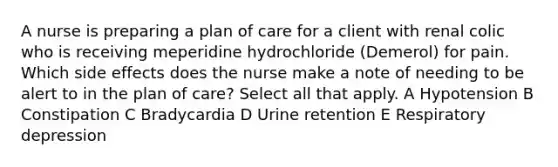 A nurse is preparing a plan of care for a client with renal colic who is receiving meperidine hydrochloride (Demerol) for pain. Which side effects does the nurse make a note of needing to be alert to in the plan of care? Select all that apply. A Hypotension B Constipation C Bradycardia D Urine retention E Respiratory depression