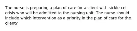 The nurse is preparing a plan of care for a client with sickle cell crisis who will be admitted to the nursing unit. The nurse should include which intervention as a priority in the plan of care for the client?