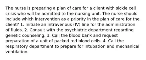 The nurse is preparing a plan of care for a client with sickle cell crisis who will be admitted to the nursing unit. The nurse should include which intervention as a priority in the plan of care for the client? 1. Initiate an intravenous (IV) line for the administration of fluids. 2. Consult with the psychiatric department regarding genetic counseling. 3. Call the blood bank and request preparation of a unit of packed red blood cells. 4. Call the respiratory department to prepare for intubation and mechanical ventilation.