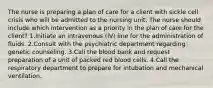 The nurse is preparing a plan of care for a client with sickle cell crisis who will be admitted to the nursing unit. The nurse should include which intervention as a priority in the plan of care for the client? 1.Initiate an intravenous (IV) line for the administration of fluids. 2.Consult with the psychiatric department regarding genetic counseling. 3.Call the blood bank and request preparation of a unit of packed red blood cells. 4.Call the respiratory department to prepare for intubation and mechanical ventilation.