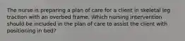 The nurse is preparing a plan of care for a client in skeletal leg traction with an overbed frame. Which nursing intervention should be included in the plan of care to assist the client with positioning in bed?