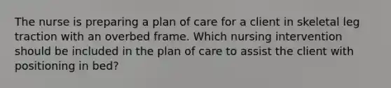 The nurse is preparing a plan of care for a client in skeletal leg traction with an overbed frame. Which nursing intervention should be included in the plan of care to assist the client with positioning in bed?