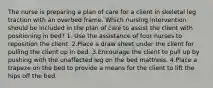 The nurse is preparing a plan of care for a client in skeletal leg traction with an overbed frame. Which nursing intervention should be included in the plan of care to assist the client with positioning in bed? 1. Use the assistance of four nurses to reposition the client. 2.Place a draw sheet under the client for pulling the client up in bed. 3.Encourage the client to pull up by pushing with the unaffected leg on the bed mattress. 4.Place a trapeze on the bed to provide a means for the client to lift the hips off the bed.