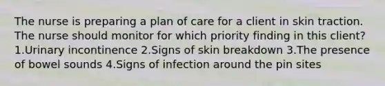 The nurse is preparing a plan of care for a client in skin traction. The nurse should monitor for which priority finding in this client? 1.Urinary incontinence 2.Signs of skin breakdown 3.The presence of bowel sounds 4.Signs of infection around the pin sites