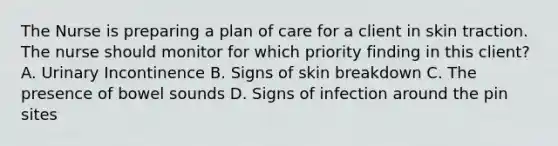 The Nurse is preparing a plan of care for a client in skin traction. The nurse should monitor for which priority finding in this client? A. Urinary Incontinence B. Signs of skin breakdown C. The presence of bowel sounds D. Signs of infection around the pin sites