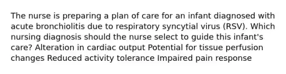 The nurse is preparing a plan of care for an infant diagnosed with acute bronchiolitis due to respiratory syncytial virus​ (RSV). Which nursing diagnosis should the nurse select to guide this infant​'s ​care? Alteration in cardiac output Potential for tissue perfusion changes Reduced activity tolerance Impaired pain response