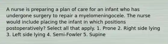 A nurse is preparing a plan of care for an infant who has undergone surgery to repair a myelomeningocele. The nurse would include placing the infant in which positions postoperatively? Select all that apply. 1. Prone 2. Right side lying 3. Left side lying 4. Semi-Fowler 5. Supine