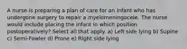 A nurse is preparing a plan of care for an infant who has undergone surgery to repair a myelomeningocele. The nurse would include placing the infant in which position postoperatively? Select all that apply. a) Left side lying b) Supine c) Semi-Fowler d) Prone e) Right side lying