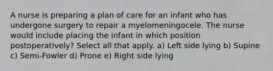 A nurse is preparing a plan of care for an infant who has undergone surgery to repair a myelomeningocele. The nurse would include placing the infant in which position postoperatively? Select all that apply. a) Left side lying b) Supine c) Semi-Fowler d) Prone e) Right side lying