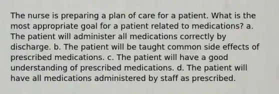 The nurse is preparing a plan of care for a patient. What is the most appropriate goal for a patient related to medications? a. The patient will administer all medications correctly by discharge. b. The patient will be taught common side effects of prescribed medications. c. The patient will have a good understanding of prescribed medications. d. The patient will have all medications administered by staff as prescribed.