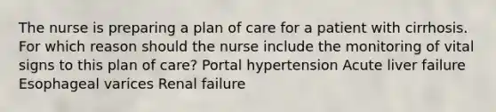 The nurse is preparing a plan of care for a patient with cirrhosis. For which reason should the nurse include the monitoring of vital signs to this plan of care? Portal hypertension Acute liver failure Esophageal varices Renal failure