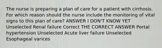 The nurse is preparing a plan of care for a patient with cirrhosis. For which reason should the nurse include the monitoring of vital signs to this plan of care? ANSWER I DON'T KNOW YET Unselected Renal failure Correct THE CORRECT ANSWER Portal hypertension Unselected Acute liver failure Unselected Esophageal varices