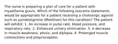 The nurse is preparing a plan of care for a patient with myasthenia gravis. Which of the following outcome statements would be appropriate for a patient receiving a cholinergic agonist such as pyridostigmine (Mestinon) for this condition? The patient will exhibit: 1. An increase in pulse rate, blood pressure, and respiratory rate. 2. Enhanced urinary elimination. 3. A decrease in muscle weakness, ptosis, and diplopia. 4. Prolonged muscle contractions and proprioception.