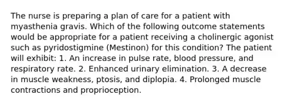 The nurse is preparing a plan of care for a patient with myasthenia gravis. Which of the following outcome statements would be appropriate for a patient receiving a cholinergic agonist such as pyridostigmine (Mestinon) for this condition? The patient will exhibit: 1. An increase in pulse rate, blood pressure, and respiratory rate. 2. Enhanced urinary elimination. 3. A decrease in muscle weakness, ptosis, and diplopia. 4. Prolonged muscle contractions and proprioception.