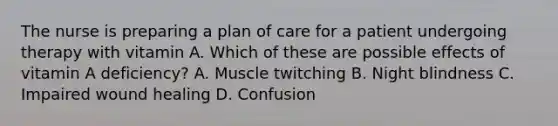 The nurse is preparing a plan of care for a patient undergoing therapy with vitamin A. Which of these are possible effects of vitamin A deficiency? A. Muscle twitching B. Night blindness C. Impaired wound healing D. Confusion