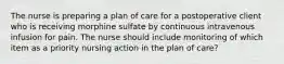 The nurse is preparing a plan of care for a postoperative client who is receiving morphine sulfate by continuous intravenous infusion for pain. The nurse should include monitoring of which item as a priority nursing action in the plan of care?