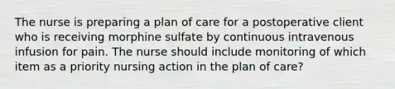 The nurse is preparing a plan of care for a postoperative client who is receiving morphine sulfate by continuous intravenous infusion for pain. The nurse should include monitoring of which item as a priority nursing action in the plan of care?