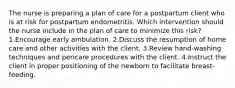 The nurse is preparing a plan of care for a postpartum client who is at risk for postpartum endometritis. Which intervention should the nurse include in the plan of care to minimize this risk? 1.Encourage early ambulation. 2.Discuss the resumption of home care and other activities with the client. 3.Review hand-washing techniques and pericare procedures with the client. 4.Instruct the client in proper positioning of the newborn to facilitate breast-feeding.