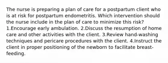 The nurse is preparing a plan of care for a postpartum client who is at risk for postpartum endometritis. Which intervention should the nurse include in the plan of care to minimize this risk? 1.Encourage early ambulation. 2.Discuss the resumption of home care and other activities with the client. 3.Review hand-washing techniques and pericare procedures with the client. 4.Instruct the client in proper positioning of the newborn to facilitate breast-feeding.