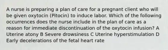 A nurse is preparing a plan of care for a pregnant client who will be given oxytocin (Pitocin) to induce labor. Which of the following occurrences does the nurse include in the plan of care as a reason for immediate discontinuation of the oxytocin infusion? A Uterine atony B Severe drowsiness C Uterine hyperstimulation D Early decelerations of the fetal heart rate