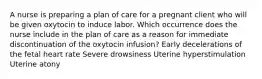 A nurse is preparing a plan of care for a pregnant client who will be given oxytocin to induce labor. Which occurrence does the nurse include in the plan of care as a reason for immediate discontinuation of the oxytocin infusion? Early decelerations of the fetal heart rate Severe drowsiness Uterine hyperstimulation Uterine atony