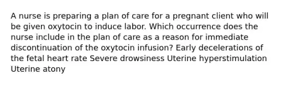 A nurse is preparing a plan of care for a pregnant client who will be given oxytocin to induce labor. Which occurrence does the nurse include in the plan of care as a reason for immediate discontinuation of the oxytocin infusion? Early decelerations of the fetal heart rate Severe drowsiness Uterine hyperstimulation Uterine atony