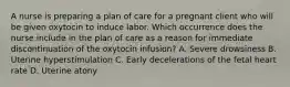 A nurse is preparing a plan of care for a pregnant client who will be given oxytocin to induce labor. Which occurrence does the nurse include in the plan of care as a reason for immediate discontinuation of the oxytocin infusion? A. Severe drowsiness B. Uterine hyperstimulation C. Early decelerations of the fetal heart rate D. Uterine atony